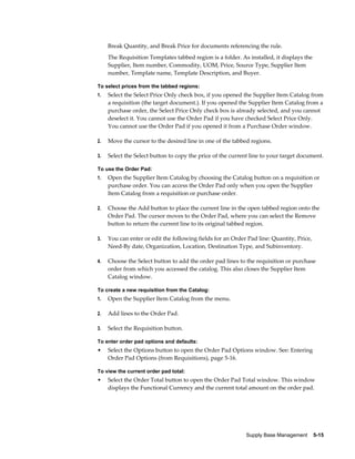 Break Quantity, and Break Price for documents referencing the rule.
     The Requisition Templates tabbed region is a folder. As installed, it displays the
     Supplier, Item number, Commodity, UOM, Price, Source Type, Supplier Item
     number, Template name, Template Description, and Buyer.

To select prices from the tabbed regions:
1.   Select the Select Price Only check box, if you opened the Supplier Item Catalog from
     a requisition (the target document.). If you opened the Supplier Item Catalog from a
     purchase order, the Select Price Only check box is already selected, and you cannot
     deselect it. You cannot use the Order Pad if you have checked Select Price Only.
     You cannot use the Order Pad if you opened it from a Purchase Order window.

2.   Move the cursor to the desired line in one of the tabbed regions.

3.   Select the Select button to copy the price of the current line to your target document.

To use the Order Pad:
1.   Open the Supplier Item Catalog by choosing the Catalog button on a requisition or
     purchase order. You can access the Order Pad only when you open the Supplier
     Item Catalog from a requisition or purchase order.

2.   Choose the Add button to place the current line in the open tabbed region onto the
     Order Pad. The cursor moves to the Order Pad, where you can select the Remove
     button to return the current line to its original tabbed region.

3.   You can enter or edit the following fields for an Order Pad line: Quantity, Price,
     Need-By date, Organization, Location, Destination Type, and Subinventory.

4.   Choose the Select button to add the order pad lines to the requisition or purchase
     order from which you accessed the catalog. This also closes the Supplier Item
     Catalog window.

To create a new requisition from the Catalog:
1.   Open the Supplier Item Catalog from the menu.

2.   Add lines to the Order Pad.

3.   Select the Requisition button.

To enter order pad options and defaults:
•    Select the Options button to open the Order Pad Options window. See: Entering
     Order Pad Options (from Requisitions), page 5-16.

To view the current order pad total:
•    Select the Order Total button to open the Order Pad Total window. This window
     displays the Functional Currency and the current total amount on the order pad.




                                                            Supply Base Management    5-15
 