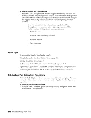 To close the Supplier Item Catalog window:
                  •    Select the Close Catalog button to close the Supplier Item Catalog windows. This
                       button is available only when you have accessed this window from the Requisitions
                       or Purchase Orders windows; when you close the Search Supplier Item Catalog and
                       the Supplier Item Catalog windows, you return to your originating document
                       window.

                                Note: You must either Select information to copy back or Close
                                Catalog before you can return to the originating document. While
                                the Supplier Item Catalog window is open, you cannot:
                                •   Exit to the menu

                                •   Navigate to the originating document

                                •   Clear the window

                                •   Save your work




Related Topics
                  Overview of the Supplier Item Catalog, page 5-5
                  Using the Search Supplier Item Catalog Window, page 5-9
                  Entering Requisition Lines, page 3-50
                  Site Locations, Oracle HRMS Enterprise and Workforce Management Guide
                  Representing Organizations, Oracle HRMS Enterprise and Workforce Management Guide
                  Customizing the Presentation of Data in a Folder, Oracle Applications User's Guide


Entering Order Pad Options (from Requisitions)
                  Use the Order Pad Options window to enter order pad defaults and options. You access
                  this version of the window when you have opened the Supplier Item Catalog from a
                  requisition.
                  To enter order pad defaults and options:
                  1. Navigate to the Order Pad Options window by selecting the Options button in the
                       Supplier Item Catalog window.




5-16    Oracle Purchasing User's Guide
 