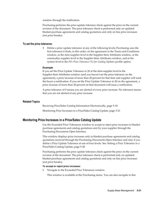 window through the notification.
                 Purchasing performs the price update tolerance check against the price on the current
                 revision of the document. The price tolerance check is performed only on updated
                 blanket purchase agreements and catalog quotations and only on line price increases
                 (not price breaks).


To set the price tolerance:
                 •    Define a price update tolerance at any of the following levels; Purchasing uses the
                      first tolerance it finds, in this order: on the agreement in the Terms and Conditions
                      window, at the item-supplier level in the Supplier-Item Attributes window, at the
                      commodity-supplier level in the Supplier-Item Attributes window, and at the
                      system level in the PO: Price Tolerance (%) for Catalog Updates profile option.

                 Example
                 If you set the Price Update Tolerance to 20 at the item-supplier level in the
                 Supplier-Item Attributes window (and you haven't set the price tolerance on the
                 agreement), a price increase of more than 20 percent for that item and supplier will send
                 the buyer a notification. If you set the Price Update Tolerance to 20 on the agreement, a
                 price increase of more than 20 percent on that document will issue a notification.
                 A price tolerance of 0 means you are alerted of every price increase. No tolerance means
                 that you are not alerted of any price increase.


Related Topics
                 Receiving Price/Sales Catalog Information Electronically, page 5-18
                 Monitoring Price Increases in a Price/Sales Catalog Update, page 5-21


Monitoring Price Increases in a Price/Sales Catalog Update
                 Use the Exceeded Price Tolerances window to accept or reject price increases to blanket
                 purchase agreements and catalog quotations sent by your supplier through the
                 Purchasing Documents Open Interface.
                 This window displays price increases only to blanket purchase agreements and catalog
                 quotations received through the Purchasing Documents Open Interface and only if you
                 define a Price Update Tolerance at one of four levels. See: Setting a Price Tolerance in a
                 Price/Sales Catalog Update, page 5-20.
                 Purchasing performs the price update tolerance check against the price on the current
                 revision of the document. The price tolerance check is performed only on updated
                 blanket purchase agreements and catalog quotations and only on line price increases
                 (not price breaks).
                 To accept or reject price increases:
                 1.   Navigate to the Exceeded Price Tolerances window.
                      This window is available in the Purchasing menu. You can also navigate to this




                                                                             Supply Base Management    5-21
 