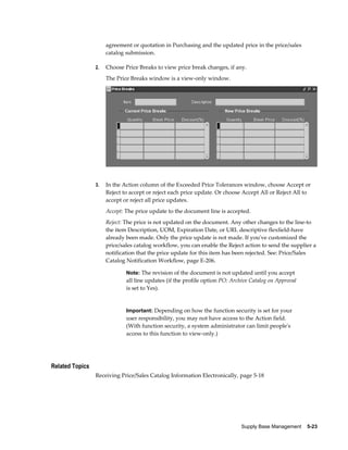 agreement or quotation in Purchasing and the updated price in the price/sales
                      catalog submission.

                 2.   Choose Price Breaks to view price break changes, if any.
                      The Price Breaks window is a view-only window.




                 3.   In the Action column of the Exceeded Price Tolerances window, choose Accept or
                      Reject to accept or reject each price update. Or choose Accept All or Reject All to
                      accept or reject all price updates.
                      Accept: The price update to the document line is accepted.
                      Reject: The price is not updated on the document. Any other changes to the line-to
                      the item Description, UOM, Expiration Date, or URL descriptive flexfield-have
                      already been made. Only the price update is not made. If you've customized the
                      price/sales catalog workflow, you can enable the Reject action to send the supplier a
                      notification that the price update for this item has been rejected. See: Price/Sales
                      Catalog Notification Workflow, page E-206.

                              Note: The revision of the document is not updated until you accept
                              all line updates (if the profile option PO: Archive Catalog on Approval
                              is set to Yes).


                              Important: Depending on how the function security is set for your
                              user responsibility, you may not have access to the Action field.
                              (With function security, a system administrator can limit people's
                              access to this function to view-only.)




Related Topics
                 Receiving Price/Sales Catalog Information Electronically, page 5-18




                                                                              Supply Base Management    5-23
 