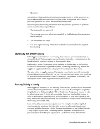 •   Quotation

              A requisition with a quotation, contract purchase agreement, or global agreement as a
              source document becomes a standard purchase order. A requisition with a blanket
              purchase agreement as a source document becomes a release.
              Purchasing defaults sourcing information from the purchase agreement or quotation
              except under the following conditions:
              •   The document is not approved.

              •   The purchase agreement is frozen or cancelled, or the blanket purchase agreement
                  line is cancelled.

              •   The document is not active.

              •   You have copied sourcing information back to the requisition from the Supplier
                  Item Catalog.



Sourcing by Item or Item Category
              In the Approved Supplier List and Sourcing Rule windows, you source at an item or
              commodity level. That is, you provide sourcing information for a particular item at the
              item level, or for a category of items at the commodity level.
              For inventory items, if no sourcing rule is provided at the item level in the Sourcing
              Rule/Bill of Distribution Assignments window, Purchasing automatically defaults the
              supplier or supplier site from the category-level sourcing rule if there is one.
              The same is true of supplier statuses. If you debar a supplier for a specific commodity
              (category) in an Approved Supplier List entry, the supplier is prevented from supplying
              all items within that commodity. (Note: If you approve a supplier for a commodity, the
              item-specific status for the supplier still takes precedence.)


Sourcing Globally or Locally
              In the Approved Supplier List and Sourcing Rule windows, you also choose whether to
              exercise the sourcing information at a global or local level. A sourcing rule assigned at
              the global level in the Sourcing Rule / Bill of Distribution Assignments window is valid
              for all operating units. A global ASL entry in the Approved Supplier List window is
              valid for all inventory organizations in an operating unit. A local sourcing rule or ASL
              entry is valid only for the organization that you were in or that you chose when creating
              the sourcing rule or ASL entry.
              Local entries take precedence over global ones. For example, if you have a global
              sourcing rule that says to use Supplier A for an item for all organizations in your
              company, and a local sourcing rule for the same item that says to use the local Supplier
              Z only for your organization, Purchasing defaults Supplier Z on requisitions or
              purchase orders created in your organization. Local entries are the default in the




                                                                        Supply Base Management    5-25
 