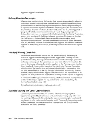 Approved Supplier List window.


Defining Allocation Percentages
                  When creating sourcing rules in the Sourcing Rule window, you must define allocation
                  percentages. Master Scheduling/MRP uses these allocation percentages when creating
                  planned orders, which Purchasing imports as requisitions through Requisition Import.
                  In a group of requisitions imported from Master Scheduling/MRP, the requisitions show
                  the percentage allocation you define. In other words, at the end of a planning period, a
                  group of orders to those suppliers approximately equals the percentage split you
                  defined. However, when you create an individual requisition in Purchasing, Purchasing
                  sources to the supplier with the highest allocated percentage. The Approved Supplier
                  List (ASL) entry for that supplier is then referenced in order to pick up source
                  document information (from a purchase agreement or quotation), if source documents
                  exist. If a percentage allocation is the same for some suppliers, and you have ranked the
                  suppliers in the Sourcing Rule window, Purchasing sources to the one with the highest
                  rank.


Specifying Planning Constraints
                  The Supplier-Item Attributes window lets you optionally specify the capacity of
                  individual supplier sites to supply specific items. Supply Chain Planning allocates
                  planned orders taking these capacity constraints into account. For example, you define
                  and assign a sourcing rule that says an item can come from either of two suppliers this
                  year. In the sourcing rule, you also rank the suppliers so that Planning prefers Supplier
                  1 over Supplier 2. However, if the capacity of Supplier 1 in the Planning Constraints
                  tabbed region of the Supplier-Item Attributes window includes a four-day lead time,
                  but there is a need-by date of one day, Supply Chain Planning automatically defaults
                  Supplier 2 onto planned orders if Supplier 2 has a lead time of less than one day. (If no
                  suppliers can meet your demand, Supply Chain Planning uses the top-ranked supplier.)
                  In addition to lead time, you can define receiving schedules, minimum order quantities
                  and fixed lot multiples, capacity per day, and tolerance fences. See: Defining the
                  Supplier/Item Attributes, page 5-43.
                  These planning constraints apply to planned orders only.


Automatic Sourcing with Center-Led Procurement
                  Centralized procurement enables you to extend automatic sourcing to global
                  agreements negotiated by other business units. Automatic sourcing setup is the same
                  but sourcing will be extended to look at global agreements matching the supplier and
                  supplier site in other business units (operating units). This extended automatic sourcing
                  will always evaluate purchase agreements in your operating unit first, then global
                  agreements, and finally quotations.




5-26    Oracle Purchasing User's Guide
 