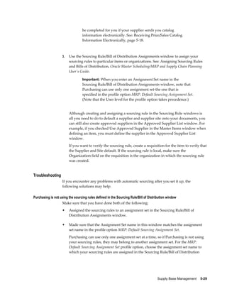 be completed for you if your supplier sends you catalog
                                 information electronically. See: Receiving Price/Sales Catalog
                                 Information Electronically, page 5-18.



                    3.   Use the Sourcing Rule/Bill of Distribution Assignments window to assign your
                         sourcing rules to particular items or organizations. See: Assigning Sourcing Rules
                         and Bills of Distribution, Oracle Master Scheduling/MRP and Supply Chain Planning
                         User's Guide.

                                 Important: When you enter an Assignment Set name in the
                                 Sourcing Rule/Bill of Distribution Assignments window, note that
                                 Purchasing can use only one assignment set-the one that is
                                 specified in the profile option MRP: Default Sourcing Assignment Set.
                                 (Note that the User level for the profile option takes precedence.)


                         Although creating and assigning a sourcing rule in the Sourcing Rule windows is
                         all you need to do to default a supplier and supplier site onto your documents, you
                         can still also create approved suppliers in the Approved Supplier List window. For
                         example, if you checked Use Approved Supplier in the Master Items window when
                         defining an item, you must define the supplier in the Approved Supplier List
                         window.
                         If you want to verify the sourcing rule, create a requisition for the item to verify that
                         the Supplier and Site default. If the sourcing rule is local, make sure the
                         Organization field on the requisition is the organization in which the sourcing rule
                         was created.


Troubleshooting
                    If you encounter any problems with automatic sourcing after you set it up, the
                    following solutions may help.

Purchasing is not using the sourcing rules defined in the Sourcing Rule/Bill of Distribution window
                    Make sure that you have done both of the following:
                    •    Assigned the sourcing rules to an assignment set in the Sourcing Rule/Bill of
                         Distribution Assignments window.

                    •    Made sure that the Assignment Set name in this window matches the assignment
                         set name in the profile option MRP: Default Sourcing Assignment Set.
                         Purchasing can use only one assignment set at a time, so if Purchasing is not using
                         your sourcing rules, they may belong to another assignment set. For the MRP:
                         Default Sourcing Assignment Set profile option, choose the assignment set name to
                         which your sourcing rules are assigned in the Sourcing Rule/Bill of Distribution




                                                                                     Supply Base Management    5-29
 