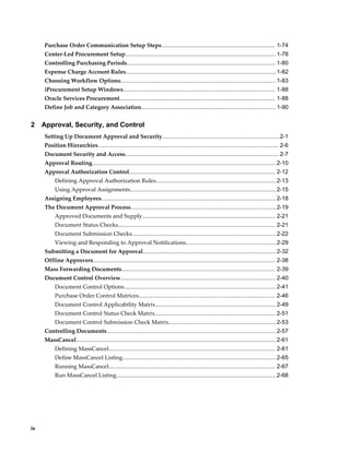 Purchase Order Communication Setup Steps........................................................................ 1-74
     Center-Led Procurement Setup............................................................................................... 1-78
     Controlling Purchasing Periods.............................................................................................. 1-80
     Expense Charge Account Rules............................................................................................... 1-82
     Choosing Workflow Options.................................................................................................. 1-83
     iProcurement Setup Windows................................................................................................ 1-88
     Oracle Services Procurement.................................................................................................. 1-88
     Define Job and Category Association..................................................................................... 1-90


2    Approval, Security, and Control
     Setting Up Document Approval and Security.......................................................................... 2-1
     Position Hierarchies.................................................................................................................. 2-6
     Document Security and Access................................................................................................. 2-7
     Approval Routing.................................................................................................................... 2-10
     Approval Authorization Control............................................................................................ 2-12
          Defining Approval Authorization Rules............................................................................ 2-13
          Using Approval Assignments............................................................................................ 2-15
     Assigning Employees.............................................................................................................. 2-18
     The Document Approval Process............................................................................................2-19
          Approved Documents and Supply.................................................................................... 2-21
          Document Status Checks................................................................................................... 2-21
          Document Submission Checks........................................................................................... 2-22
          Viewing and Responding to Approval Notifications.........................................................2-29
     Submitting a Document for Approval.................................................................................... 2-32
     Offline Approvers................................................................................................................... 2-38
     Mass Forwarding Documents................................................................................................. 2-39
     Document Control Overview.................................................................................................. 2-40
          Document Control Options................................................................................................ 2-41
          Purchase Order Control Matrices...................................................................................... 2-46
          Document Control Applicability Matrix............................................................................ 2-49
          Document Control Status Check Matrix............................................................................ 2-51
          Document Control Submission Check Matrix....................................................................2-53
     Controlling Documents........................................................................................................... 2-57
     MassCancel.............................................................................................................................. 2-61
          Defining MassCancel......................................................................................................... 2-61
          Define MassCancel Listing................................................................................................. 2-65
          Running MassCancel......................................................................................................... 2-67
          Run MassCancel Listing.....................................................................................................2-68




iv
 