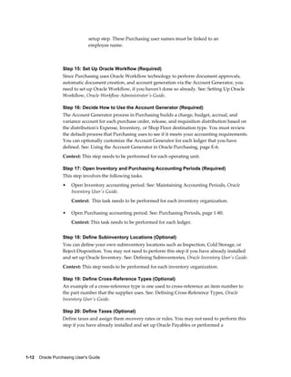 setup step. These Purchasing user names must be linked to an
                                employee name.



                  Step 15: Set Up Oracle Workflow (Required)
                  Since Purchasing uses Oracle Workflow technology to perform document approvals,
                  automatic document creation, and account generation via the Account Generator, you
                  need to set up Oracle Workflow, if you haven't done so already. See: Setting Up Oracle
                  Workflow, Oracle Workflow Administrator's Guide.

                  Step 16: Decide How to Use the Account Generator (Required)
                  The Account Generator process in Purchasing builds a charge, budget, accrual, and
                  variance account for each purchase order, release, and requisition distribution based on
                  the distribution's Expense, Inventory, or Shop Floor destination type. You must review
                  the default process that Purchasing uses to see if it meets your accounting requirements.
                  You can optionally customize the Account Generator for each ledger that you have
                  defined. See: Using the Account Generator in Oracle Purchasing, page E-6.
                  Context: This step needs to be performed for each operating unit.

                  Step 17: Open Inventory and Purchasing Accounting Periods (Required)
                  This step involves the following tasks.
                  •    Open Inventory accounting period. See: Maintaining Accounting Periods, Oracle
                       Inventory User's Guide.
                       Context: This task needs to be performed for each inventory organization.

                  •    Open Purchasing accounting period. See: Purchasing Periods, page 1-80.
                       Context: This task needs to be performed for each ledger.


                  Step 18: Define Subinventory Locations (Optional)
                  You can define your own subinventory locations such as Inspection, Cold Storage, or
                  Reject-Disposition. You may not need to perform this step if you have already installed
                  and set up Oracle Inventory. See: Defining Subinventories, Oracle Inventory User's Guide.
                  Context: This step needs to be performed for each inventory organization.

                  Step 19: Define Cross-Reference Types (Optional)
                  An example of a cross-reference type is one used to cross-reference an item number to
                  the part number that the supplier uses. See: Defining Cross-Reference Types, Oracle
                  Inventory User's Guide.

                  Step 20: Define Taxes (Optional)
                  Define taxes and assign them recovery rates or rules. You may not need to perform this
                  step if you have already installed and set up Oracle Payables or performed a




1-12    Oracle Purchasing User's Guide
 