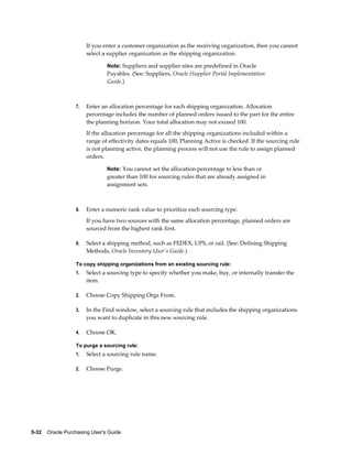 If you enter a customer organization as the receiving organization, then you cannot
                       select a supplier organization as the shipping organization.

                                Note: Suppliers and supplier sites are predefined in Oracle
                                Payables. (See: Suppliers, Oracle iSupplier Portal Implementation
                                Guide.)



                  7.   Enter an allocation percentage for each shipping organization. Allocation
                       percentage includes the number of planned orders issued to the part for the entire
                       the planning horizon. Your total allocation may not exceed 100.
                       If the allocation percentage for all the shipping organizations included within a
                       range of effectivity dates equals 100, Planning Active is checked. If the sourcing rule
                       is not planning active, the planning process will not use the rule to assign planned
                       orders.

                                Note: You cannot set the allocation percentage to less than or
                                greater than 100 for sourcing rules that are already assigned in
                                assignment sets.



                  8.   Enter a numeric rank value to prioritize each sourcing type.
                       If you have two sources with the same allocation percentage, planned orders are
                       sourced from the highest rank first.

                  9.   Select a shipping method, such as FEDEX, UPS, or rail. (See: Defining Shipping
                       Methods, Oracle Inventory User's Guide.)

                  To copy shipping organizations from an existing sourcing rule:
                  1.   Select a sourcing type to specify whether you make, buy, or internally transfer the
                       item.

                  2.   Choose Copy Shipping Orgs From.

                  3.   In the Find window, select a sourcing rule that includes the shipping organizations
                       you want to duplicate in this new sourcing rule.

                  4.   Choose OK.

                  To purge a sourcing rule:
                  1.   Select a sourcing rule name.

                  2.   Choose Purge.




5-32    Oracle Purchasing User's Guide
 
