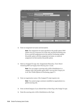 2.   Enter an assignment set name and description.

                                Note: The assignment set name specified in the profile option MRP:
                                Default Sourcing Assignment Set is the only one that Purchasing uses.
                                If you want this assignment set to be used by Purchasing, update
                                the profile option with this assignment set name, or create an
                                assignment set that matches the profile option.



                  3.   Select an Assigned To type. See: Assignments Hierarchy, Oracle Master
                       Scheduling/MRP and Supply Chain Planning User's Guide.

                                Note: You can assign a sourcing rule or bill of distribution to a
                                category only if the profile option MRP: Sourcing Rule Category Set
                                is set. See: Profile Options in Purchasing, page C-1.



                  4.   Enter an organization name, if the Assigned To type requires one.

                                Note: You cannot assign customers modelled as organizations to a
                                global sourcing rule.



                  5.   Enter an Item/Category if you selected Item or Item-Org as the Assign To type.

                  6.   Enter the sourcing rule or bill of distribution as the Type.




5-34    Oracle Purchasing User's Guide
 