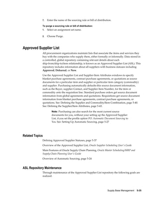 7.   Enter the name of the sourcing rule or bill of distribution.

             To purge a sourcing rule or bill of distribution:
             1.   Select an assignment set name.

             2.   Choose Purge.



Approved Supplier List
             All procurement organizations maintain lists that associate the items and services they
             buy with the companies who supply them, either formally or informally. Data stored in
             a controlled, global repository containing relevant details about each
             ship-from/ship-to/item relationship, is known as an Approved Supplier List (ASL). This
             repository includes information about all suppliers with business statuses including
             Approved, Debarred, or New.
             Use the Approved Supplier List and Supplier-Item Attributes windows to specify
             blanket purchase agreements, contract purchase agreements, or quotations as source
             documents for a particular item and supplier or particular item category (commodity)
             and supplier. Purchasing automatically defaults this source document information,
             such as the Buyer, supplier Contact, and Supplier Item Number, for the item or
             commodity onto the requisition line. Standard purchase orders get source document
             information from global agreements and quotations. Requisitions get source document
             information from blanket purchase agreements, contract purchase agreements, or
             quotations. See: Defining the Supplier and Commodity/Item Combination, page 5-40.
             See: Defining the Supplier/Item Attributes, page 5-43.

                      Note: Purchasing can also search for the most current source
                      documents for you, without your setting up the Approved Supplier
                      List, if you set the profile option PO: Automatic Document Sourcing to
                      Yes. See: Setting Up Automatic Sourcing, page 5-27




Related Topics
             Defining Approved Supplier Statuses, page 5-37
             Overview of the Approved Supplier List, Oracle Supplier Scheduling User's Guide
             Main Features of Oracle Supply Chain Planning, Oracle Master Scheduling/MRP and
             Supply Chain Planning User's Guide
             Overview of Automatic Sourcing, page 5-24


ASL Repository Maintenance
             Through maintenance of the Approved Supplier List repository the following goals are
             realized:




                                                                          Supply Base Management    5-35
 