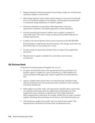 •    Supports Supplier Certification programs by providing a single store of information
                       regarding a supplier's current status.

                  •    Helps design engineers achieve higher quality designs at a lower total cost through
                       the re-use of preferred suppliers in new designs. Avoids supply base proliferation
                       or unnecessary design dependence on 'difficult' suppliers.

                  •    Eliminates redundant sourcing efforts within departments, and across
                       organizations. Facilitates a more global approach to contract negotiation.

                  •    Provides immediate procurement visibility when a supplier is assigned an
                       unfavorable status. This 'early warning' can help prevent problem replication in
                       multiple organizations.

                  •    Complies with external Quality System process requirements like ISO 9001/9002.
                       If Oracle Quality is implemented, eRecord tracking of ASL changes can be done. See
                       FDA CFR 21 Part 11, Oracle Quality User's Guide.

                  •    Provides storage for general data attributes that are unique to the supplier/item
                       intersection.

                  •    Maintains lists of supplier 'candidates' by commodity or item for future
                       consideration.



ASL Business Needs
                  Using Oracle Purchasing Approved Supplier List, you can:
                  •    Set approval/certification status at the appropriate level for your business. For
                       example, approve a supplier for a given commodity (e.g. 'Office Supplies') for
                       expense purchases while approving a specific supplier/site for each production
                       item.

                  •    Approve suppliers (they perform their own manufacturing), distributors (they
                       represent manufacturers), and manufacturers (they manufacture items marketed
                       and sold by distributors).

                  •    Define global or local ASL entries. All organizations should be able to specify their
                       own attributes (information about the supplier/item relationship) even if the
                       supplier/item status is defined as a global record. This enables individual
                       ship-to-organizations to determine, for example, whether they are ready to perform
                       supplier scheduling, their purchasing unit of measure, their default item price, etc.

                  •    Link the primary supplier item number with your internal item number. This
                       designated item will default to Purchase Order and Requisition lines.




5-36    Oracle Purchasing User's Guide
 