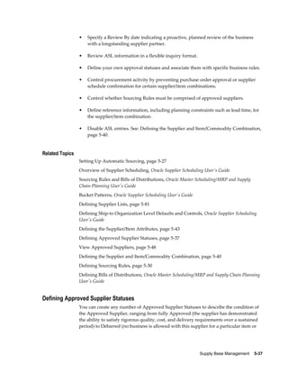 •   Specify a Review By date indicating a proactive, planned review of the business
                     with a longstanding supplier partner.

                 •   Review ASL information in a flexible inquiry format.

                 •   Define your own approval statuses and associate them with specific business rules.

                 •   Control procurement activity by preventing purchase order approval or supplier
                     schedule confirmation for certain supplier/item combinations.

                 •   Control whether Sourcing Rules must be comprised of approved suppliers.

                 •   Define reference information, including planning constraints such as lead time, for
                     the supplier/item combination.

                 •   Disable ASL entries. See: Defining the Supplier and Item/Commodity Combination,
                     page 5-40.


Related Topics
                 Setting Up Automatic Sourcing, page 5-27
                 Overview of Supplier Scheduling, Oracle Supplier Scheduling User's Guide
                 Sourcing Rules and Bills of Distributions, Oracle Master Scheduling/MRP and Supply
                 Chain Planning User's Guide
                 Bucket Patterns, Oracle Supplier Scheduling User's Guide
                 Defining Supplier Lists, page 5-81
                 Defining Ship-to Organization Level Defaults and Controls, Oracle Supplier Scheduling
                 User's Guide
                 Defining the Supplier/Item Attributes, page 5-43
                 Defining Approved Supplier Statuses, page 5-37
                 View Approved Suppliers, page 5-48
                 Defining the Supplier and Item/Commodity Combination, page 5-40
                 Defining Sourcing Rules, page 5-30
                 Defining Bills of Distributions, Oracle Master Scheduling/MRP and Supply Chain Planning
                 User's Guide


Defining Approved Supplier Statuses
                 You can create any number of Approved Supplier Statuses to describe the condition of
                 the Approved Supplier, ranging from fully Approved (the supplier has demonstrated
                 the ability to satisfy rigorous quality, cost, and delivery requirements over a sustained
                 period) to Debarred (no business is allowed with this supplier for a particular item or




                                                                            Supply Base Management    5-37
 