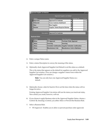 2.   Enter a unique Status name.

3.   Enter a status Description to convey the meaning of the status.

4.   Optionally check Approved Supplier List Default to set this status as a default.
     This is the status that appears as the default for suppliers you add to the Approved
     Supplier List window. (You can change a supplier's status from within the
     Approved Supplier List window.)

             Note: You can only have one Approved Supplier Status as a
             default.



5.   Optionally choose a date for Inactive On to set the time when the status will no
     longer be active.
     Existing Approved Supplier List entries still use the status you inactivate today.
     New entries you create, however, will not.

6.   If you choose to apply Business rules to the Approved Supplier Status, choose a
     Control. By choosing a Control, you either Allow or Prevent the Business Rule.

7.   Select a Business Rule.
     •   PO Approval - Enables you to allow or prevent purchase order approvals




                                                            Supply Base Management    5-39
 