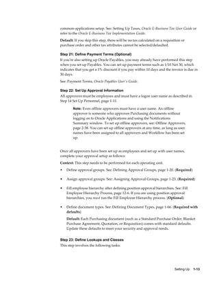 common-applications setup. See: Setting Up Taxes, Oracle E-Business Tax User Guide or
refer to the Oracle E-Business Tax Implementation Guide.
Default: If you skip this step, there will be no tax calculated on a requisition or
purchase order and other tax attributes cannot be selected/defaulted.

Step 21: Define Payment Terms (Optional)
If you're also setting up Oracle Payables, you may already have performed this step
when you set up Payables. You can set up payment terms such as 1/10 Net 30, which
indicates that you get a 1% discount if you pay within 10 days and the invoice is due in
30 days.
See: Payment Terms, Oracle Payables User's Guide.

Step 22: Set Up Approval Information
All approvers must be employees and must have a logon user name as described in
Step 14 Set Up Personnel, page 1-11.

        Note: Even offline approvers must have a user name. An offline
        approver is someone who approves Purchasing documents without
        logging on to Oracle Applications and using the Notifications
        Summary window. To set up offline approvers, see: Offline Approvers,
        page 2-38. You can set up offline approvers at any time, as long as user
        names have been assigned to all approvers and Workflow has been set
        up.


Once all approvers have been set up as employees and set up with user names,
complete your approval setup as follows:
Context: This step needs to be performed for each operating unit.
•   Define approval groups. See: Defining Approval Groups, page 1-20. (Required)

•   Assign approval groups. See: Assigning Approval Groups, page 1-23. (Required)

•   Fill employee hierarchy after defining position approval hierarchies. See: Fill
    Employee Hierarchy Process, page 12-6. If you are using position approval
    hierarchies, you must run the Fill Employee Hierarchy process. (Optional)

•   Define document types. See: Defining Document Types, page 1-66. (Required with
    defaults)
    Default: Each Purchasing document (such as a Standard Purchase Order, Blanket
    Purchase Agreement, Quotation, or Requisition) comes with standard defaults.
    Update these defaults to meet your security and approval needs.


Step 23: Define Lookups and Classes
This step involves the following tasks:




                                                                            Setting Up    1-13
 