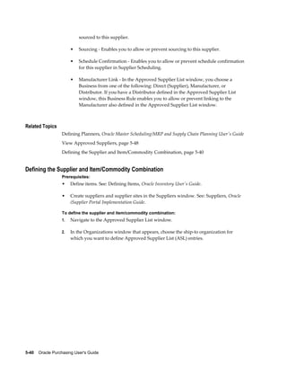 sourced to this supplier.

                       •   Sourcing - Enables you to allow or prevent sourcing to this supplier.

                       •   Schedule Confirmation - Enables you to allow or prevent schedule confirmation
                           for this supplier in Supplier Scheduling.

                       •   Manufacturer Link - In the Approved Supplier List window, you choose a
                           Business from one of the following: Direct (Supplier), Manufacturer, or
                           Distributor. If you have a Distributor defined in the Approved Supplier List
                           window, this Business Rule enables you to allow or prevent linking to the
                           Manufacturer also defined in the Approved Supplier List window.



Related Topics
                  Defining Planners, Oracle Master Scheduling/MRP and Supply Chain Planning User's Guide
                  View Approved Suppliers, page 5-48
                  Defining the Supplier and Item/Commodity Combination, page 5-40


Defining the Supplier and Item/Commodity Combination
                  Prerequisites:
                  •    Define items. See: Defining Items, Oracle Inventory User's Guide.

                  •    Create suppliers and supplier sites in the Suppliers window. See: Suppliers, Oracle
                       iSupplier Portal Implementation Guide.

                  To define the supplier and item/commodity combination:
                  1.   Navigate to the Approved Supplier List window.

                  2.   In the Organizations window that appears, choose the ship-to organization for
                       which you want to define Approved Supplier List (ASL) entries.




5-40    Oracle Purchasing User's Guide
 