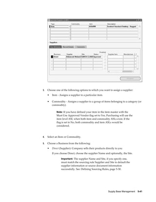 3.   Choose one of the following options to which you want to assign a supplier:
     •   Item - Assigns a supplier to a particular item.

     •   Commodity - Assigns a supplier to a group of items belonging to a category (or
         commodity).

             Note: If you have defined your item in the item master with the
             Must Use Approved Vendor flag set to Yes, Purchasing will use the
             item level ASL when both item and commodity ASLs exist. If the
             flag is set to No, both commodity and item ASLs would be
             considered.



4.   Select an Item or Commodity.

5.   Choose a Business from the following:
     •   Direct (Supplier): Company sells their products directly to you
         If you choose Direct, choose the supplier Name and optionally, the Site.

                 Important: The supplier Name and Site, if you specify one,
                 must match the sourcing rule Supplier and Site to default the
                 supplier information or source document information
                 successfully. See: Defining Sourcing Rules, page 5-30.




                                                           Supply Base Management    5-41
 