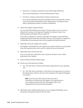 •   Manufacturer: Company manufactures and sells through distributors
                           If you choose Manufacturer, choose the Manufacturer Name.

                       •   Distributor: Company sells products made by manufacturers
                           If you choose Distributor, choose the distributor Name and optionally, the Site.
                           You must associate the Distributor with a Manufacturer, meaning you must
                           define a Manufacturer before you define its Distributor.


                  6.   Choose the supplier's approval Status.
                       Use one of the default Statuses provided, or choose a status of your own if you
                       defined other statuses in the Approved Supplier List Statuses window. See:
                       Defining Approved Supplier Statuses, page 5-37.
                       If you debar a supplier for a specific commodity, the supplier is prevented from
                       supplying all items within that commodity. However, if you approve a supplier for
                       a commodity, the item-specific status for the supplier still takes precedence.

                  7.   Optionally choose the supplier item number.
                       For Suppliers and Distributors, this supplier item number defaults to your purchase
                       order and requisition lines, and is used to validate the source documents.

                  8.   Optionally choose a Review By date.
                       You can use this date to determine when a proactive business review will be
                       performed for the supplier.

                  9.   Choose the Record Details tabbed region.

                  10. Choose one of the following in Global:

                       •   Yes - This ASL entry is valid for all inventory organizations in your operating
                           unit.

                       •   No - This ASL entry is local-that is, valid only for the organization you chose in
                           the Organizations window when you first navigated to the Approved Supplier
                           List window.

                                Note: If you have two ASL entries for the same item or
                                commodity-one Global entry that applies to all organizations in
                                your company and one local entry that applies only to your
                                organization-the local entry takes precedence.



                  11. Optionally specify additional information, such as Supplier Scheduling, source
                       documents, and capacity details for the ASL entry.




5-42    Oracle Purchasing User's Guide
 