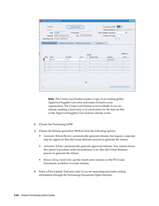 Note: The Create Local button creates a copy of an existing global
                                Approved Supplier List entry and makes it local to your
                                organization. The Create Local button is not available if you are
                                already creating a local entry or if a local entry for the item (in this
                                or the Approved Supplier List window) already exists.



                  2.   Choose the Purchasing UOM.

                  3.   Choose the Release generation Method from the following options:
                       •   Automatic Release/Review: automatically generate releases, but require a separate
                           step for approval. Run the Create Releases process to generate the release.

                       •   Automatic Release: automatically generate approved releases. You cannot choose
                           this option if purchase order encumbrance is on. Run the Create Releases
                           process to generate the release

                       •   Release Using AutoCreate: use the AutoCreate window or the PO Create
                           Documents workflow to create releases.


                  4.   Enter a Price Update Tolerance only if you are importing price/sales catalog
                       information through the Purchasing Documents Open Interface.




5-44    Oracle Purchasing User's Guide
 