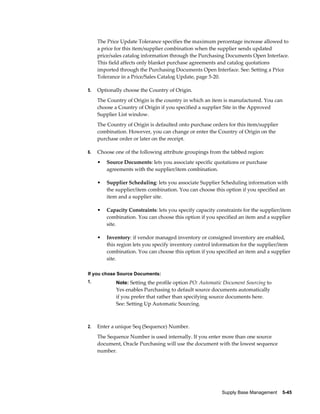 The Price Update Tolerance specifies the maximum percentage increase allowed to
     a price for this item/supplier combination when the supplier sends updated
     price/sales catalog information through the Purchasing Documents Open Interface.
     This field affects only blanket purchase agreements and catalog quotations
     imported through the Purchasing Documents Open Interface. See: Setting a Price
     Tolerance in a Price/Sales Catalog Update, page 5-20.

5.   Optionally choose the Country of Origin.
     The Country of Origin is the country in which an item is manufactured. You can
     choose a Country of Origin if you specified a supplier Site in the Approved
     Supplier List window.
     The Country of Origin is defaulted onto purchase orders for this item/supplier
     combination. However, you can change or enter the Country of Origin on the
     purchase order or later on the receipt.

6.   Choose one of the following attribute groupings from the tabbed region:
     •   Source Documents: lets you associate specific quotations or purchase
         agreements with the supplier/item combination.

     •   Supplier Scheduling: lets you associate Supplier Scheduling information with
         the supplier/item combination. You can choose this option if you specified an
         item and a supplier site.

     •   Capacity Constraints: lets you specify capacity constraints for the supplier/item
         combination. You can choose this option if you specified an item and a supplier
         site.

     •   Inventory: if vendor managed inventory or consigned inventory are enabled,
         this region lets you specify inventory control information for the supplier/item
         combination. You can choose this option if you specified an item and a supplier
         site.

If you chose Source Documents:
1.           Note: Setting the profile option PO: Automatic Document Sourcing to
             Yes enables Purchasing to default source documents automatically
             if you prefer that rather than specifying source documents here.
             See: Setting Up Automatic Sourcing.



2.   Enter a unique Seq (Sequence) Number.
     The Sequence Number is used internally. If you enter more than one source
     document, Oracle Purchasing will use the document with the lowest sequence
     number.




                                                           Supply Base Management    5-45
 