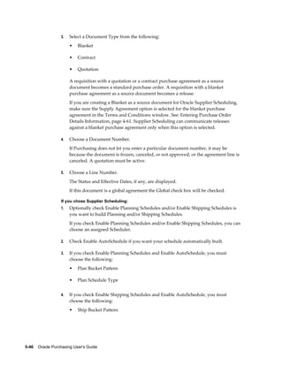 3.   Select a Document Type from the following:
                       •   Blanket

                       •   Contract

                       •   Quotation

                       A requisition with a quotation or a contract purchase agreement as a source
                       document becomes a standard purchase order. A requisition with a blanket
                       purchase agreement as a source document becomes a release.
                       If you are creating a Blanket as a source document for Oracle Supplier Scheduling,
                       make sure the Supply Agreement option is selected for the blanket purchase
                       agreement in the Terms and Conditions window. See: Entering Purchase Order
                       Details Information, page 4-61. Supplier Scheduling can communicate releases
                       against a blanket purchase agreement only when this option is selected.

                  4.   Choose a Document Number.
                       If Purchasing does not let you enter a particular document number, it may be
                       because the document is frozen, canceled, or not approved, or the agreement line is
                       canceled. A quotation must be active.

                  5.   Choose a Line Number.
                       The Status and Effective Dates, if any, are displayed.
                       If this document is a global agreement the Global check box will be checked.

                  If you chose Supplier Scheduling:
                  1.   Optionally check Enable Planning Schedules and/or Enable Shipping Schedules is
                       you want to build Planning and/or Shipping Schedules.
                       If you check Enable Planning Schedules and/or Enable Shipping Schedules, you can
                       choose an assigned Scheduler.

                  2.   Check Enable AutoSchedule if you want your schedule automatically built.

                  3.   If you check Enable Planning Schedules and Enable AutoSchedule, you must
                       choose the following:
                       •   Plan Bucket Pattern

                       •   Plan Schedule Type


                  4.   If you check Enable Shipping Schedules and Enable AutoSchedule, you must
                       choose the following:
                       •   Ship Bucket Pattern




5-46    Oracle Purchasing User's Guide
 