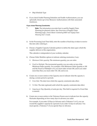 •   Ship Schedule Type


5.   If you check Enable Planning Schedules and Enable Authorizations, you can
     optionally choose up to four Resource Authorizations with their associated
     timefences.

If you chose Planning Constraints:
1.           Note: The information you enter here is used by Supply Chain
             Planning for planned orders. See: Overview of Supply Chain
             Planning Logic, Oracle Master Scheduling/MRP and Supply Chain
             Planning User's Guide.



2.   In the Processing Lead Time field, enter the number of lead days it takes to receive
     this item after ordering it.

3.   Choose a Supplier Capacity Calendar pattern to define the dates upon which the
     supplier delivers to this organization.
     This calendar is independent of your workday calendar.

4.   Choose Order Modifier options to indicate ordering constraints, if any:
     •   Minimum Order quantity: The minimum quantity you can order.

     •   Fixed Lot Multiple: The incremental quantity you can order on top of the
         Minimum Order quantity. For example, if the Minimum Order quantity is 100
         and the Fixed Lot Multiple is 10, you must order at least 100, and if you order
         more than that, you must order 110, 120, and so on.


5.   Create one or more entries in the Capacity area to indicate what the capacity is
     during a certain period or periods:
     •   From Date: The date from which the capacity constraints take effect.

     •   To Date: The date (optional) until which the capacity constraints take effect.

     •   Capacity per Day: Quantity of units per day. This field is required if a From Date
         is entered.


6.   Create one or more entries in the Tolerance Fences area to indicate how the capacity
     fluctuates depending on how many days in advance you order:
     For example, if you enter 12 Days in Advance and a Tolerance % of 2, you can
     exceed the supplier's capacity by 2 percent if you order 12 days in advance. You
     must specify a Tolerance % if you specify Days in Advance.




                                                            Supply Base Management    5-47
 