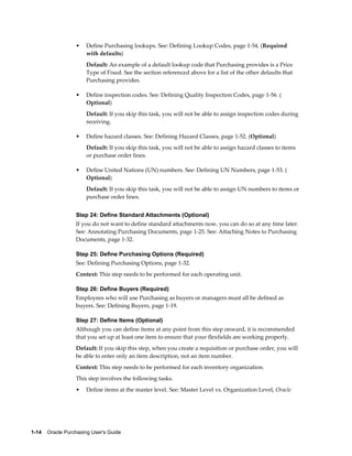 •    Define Purchasing lookups. See: Defining Lookup Codes, page 1-54. (Required
                       with defaults)
                       Default: An example of a default lookup code that Purchasing provides is a Price
                       Type of Fixed. See the section referenced above for a list of the other defaults that
                       Purchasing provides.

                  •    Define inspection codes. See: Defining Quality Inspection Codes, page 1-56. (
                       Optional)
                       Default: If you skip this task, you will not be able to assign inspection codes during
                       receiving.

                  •    Define hazard classes. See: Defining Hazard Classes, page 1-52. (Optional)
                       Default: If you skip this task, you will not be able to assign hazard classes to items
                       or purchase order lines.

                  •    Define United Nations (UN) numbers. See: Defining UN Numbers, page 1-53. (
                       Optional)
                       Default: If you skip this task, you will not be able to assign UN numbers to items or
                       purchase order lines.


                  Step 24: Define Standard Attachments (Optional)
                  If you do not want to define standard attachments now, you can do so at any time later.
                  See: Annotating Purchasing Documents, page 1-25. See: Attaching Notes to Purchasing
                  Documents, page 1-32.

                  Step 25: Define Purchasing Options (Required)
                  See: Defining Purchasing Options, page 1-32.
                  Context: This step needs to be performed for each operating unit.

                  Step 26: Define Buyers (Required)
                  Employees who will use Purchasing as buyers or managers must all be defined as
                  buyers. See: Defining Buyers, page 1-19.

                  Step 27: Define Items (Optional)
                  Although you can define items at any point from this step onward, it is recommended
                  that you set up at least one item to ensure that your flexfields are working properly.
                  Default: If you skip this step, when you create a requisition or purchase order, you will
                  be able to enter only an item description, not an item number.
                  Context: This step needs to be performed for each inventory organization.
                  This step involves the following tasks.
                  •    Define items at the master level. See: Master Level vs. Organization Level, Oracle




1-14    Oracle Purchasing User's Guide
 