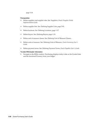 page 5-18.


                  Prerequisites:
                  •    Define suppliers and supplier sites. See: Suppliers, Oracle iSupplier Portal
                       Implementation Guide.

                  •    Define supplier lists. See: Defining Supplier Lists, page 5-81.

                  •    Define locations. See: Defining Locations, page 1-17.

                  •    Define buyers. See: Defining Buyers, page 1-19.

                  •    Define unit of measure classes. See: Defining Unit of Measure Classes, .

                  •    Define units of measure. See: Defining Units of Measure, Oracle Inventory User's
                       Guide.

                  •    Define payment terms. See: Defining Payment Terms, Oracle Payables User's Guide.

                  To enter RFQ header information:
                  1.   Navigate to the RFQs window. Purchasing displays today's date as the Created date
                       and the functional Currency from your ledger.




5-50    Oracle Purchasing User's Guide
 
