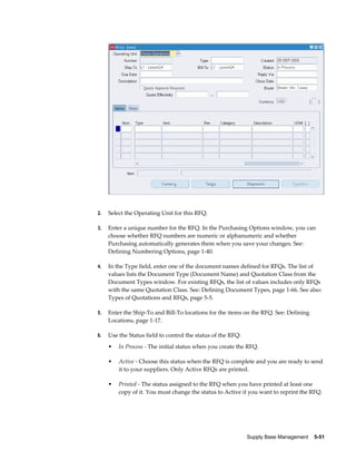2.   Select the Operating Unit for this RFQ.

3.   Enter a unique number for the RFQ. In the Purchasing Options window, you can
     choose whether RFQ numbers are numeric or alphanumeric and whether
     Purchasing automatically generates them when you save your changes. See:
     Defining Numbering Options, page 1-40.

4.   In the Type field, enter one of the document names defined for RFQs. The list of
     values lists the Document Type (Document Name) and Quotation Class from the
     Document Types window. For existing RFQs, the list of values includes only RFQs
     with the same Quotation Class. See: Defining Document Types, page 1-66. See also:
     Types of Quotations and RFQs, page 5-5.

5.   Enter the Ship-To and Bill-To locations for the items on the RFQ. See: Defining
     Locations, page 1-17.

6.   Use the Status field to control the status of the RFQ:
     •   In Process - The initial status when you create the RFQ.

     •   Active - Choose this status when the RFQ is complete and you are ready to send
         it to your suppliers. Only Active RFQs are printed.

     •   Printed - The status assigned to the RFQ when you have printed at least one
         copy of it. You must change the status to Active if you want to reprint the RFQ.




                                                              Supply Base Management    5-51
 