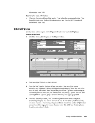Information, page 5-58.

             To enter price break information:
             •    When the Quotation Class of the header Type is Catalog, you can select the Price
                  Break button to open the Price Breaks window. See: Entering RFQ Price Break
                  Information, page 5-60.



Entering RFQ Lines
             Use the Items tabbed region in the RFQs window to enter and edit RFQ lines.
             To enter an RFQ line:
             1.   Select the Items tabbed region in the RFQs window.




             2.   Enter a unique Number for th