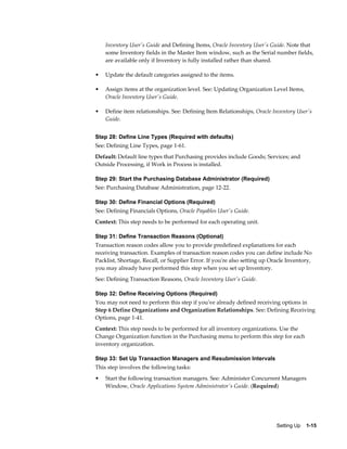 Inventory User's Guide and Defining Items, Oracle Inventory User's Guide. Note that
    some Inventory fields in the Master Item window, such as the Serial number fields,
    are available only if Inventory is fully installed rather than shared.

•   Update the default categories assigned to the items.

•   Assign items at the organization level. See: Updating Organization Level Items,
    Oracle Inventory User's Guide.

•   Define item relationships. See: Defining Item Relationships, Oracle Inventory User's
    Guide.


Step 28: Define Line Types (Required with defaults)
See: Defining Line Types, page 1-61.
Default: Default line types that Purchasing provides include Goods; Services; and
Outside Processing, if Work in Process is installed.

Step 29: Start the Purchasing Database Administrator (Required)
See: Purchasing Database Administration, page 12-22.

Step 30: Define Financial Options (Required)
See: Defining Financials Options, Oracle Payables User's Guide.
Context: This step needs to be performed for each operating unit.

Step 31: Define Transaction Reasons (Optional)
Transaction reason codes allow you to provide predefined explanations for each
receiving transaction. Examples of transaction reason codes you can define include No
Packlist, Shortage, Recall, or Supplier Error. If you're also setting up Oracle Inventory,
you may already have performed this step when you set up Inventory.
See: Defining Transaction Reasons, Oracle Inventory User's Guide.

Step 32: Define Receiving Options (Required)
You may not need to perform this step if you've already defined receiving options in
Step 6 Define Organizations and Organization Relationships. See: Defining Receiving
Options, page 1-41.
Context: This step needs to be performed for all inventory organizations. Use the
Change Organization function in the Purchasing menu to perform this step for each
inventory organization.

Step 33: Set Up Transaction Managers and Resubmission Intervals
This step involves the following tasks:
•   Start the following transaction managers. See: Administer Concurrent Managers
    Window, Oracle Applications System Administrator's Guide. (Required)




                                                                           Setting Up    1-15
 