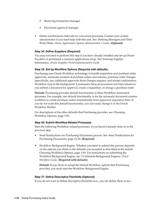 •   Receiving transaction manager

                       •   Document approval manager


                  •    Define resubmission intervals for concurrent processes. Contact your system
                       administrator if you need help with this task. See: Defining Managers and Their
                       Work Shifts, Oracle Applications System Administrator's Guide. (Optional)


                  Step 34: Define Suppliers (Required)
                  You may not need to perform this step if you have already installed and set up Oracle
                  Payables or performed a common-applications setup. See: Entering Supplier
                  Information, Oracle iSupplier Portal Implementation Guide.

                  Step 35: Set Up Workflow Options (Required with defaults)
                  Purchasing uses Oracle Workflow technology to handle requisition and purchase order
                  approvals, automatic creation of purchase orders and releases, purchase order changes
                  (specifically, any additional approvals those changes require), and receipt confirmation.
                  Workflow runs in the background. It automates these procurement activities whenever
                  you submit a document for approval, create a requisition, or change a purchase order.
                  Default: Purchasing provides default functionality in these Workflow-automated
                  processes. For example, one default functionality is for the automatic document creation
                  workflow to create purchase orders automatically from approved requisition lines. If
                  you do not want this default functionality, you can easily change it in the Oracle
                  Workflow Builder.
                  For descriptions of the other defaults that Purchasing provides, see: Choosing
                  Workflow Options, page 1-83.

                  Step 36: Submit Workflow-Related Processes
                  Start the following Workflow-related processes, if you haven't already done so in the
                  previous step:
                  •    Send Notifications for Purchasing Documents process. See: Send Notifications for
                       Purchasing Documents, page 12-34. (Required)

                  •    Workflow Background Engine. Whether you need to submit this process depends
                       on the options you chose or the defaults you accepted as described in the section
                       Choosing Workflow Options, page 1-83. For instructions on submitting the
                       Workflow Background Engine, see: To Schedule Background Engines, Oracle
                       Workflow Guide. (Required with defaults)
                       Default: If you chose to accept the default Workflow options that Purchasing
                       provides, you must start the Workflow Background Engine.


                  Step 37: Define Descriptive Flexfields (Optional)
                  If you do not want to define descriptive flexfields now, you can define them at any




1-16    Oracle Purchasing User's Guide
 