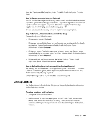 time. See: Planning and Defining Descriptive Flexfields, Oracle Applications Flexfields
           Guide.

           Step 38: Set Up Automatic Sourcing (Optional)
           You can set up Purchasing to automatically default source document information from
           a purchase agreement or catalog quotation onto a requisition or purchase order line for
           a particular item and supplier. Or you can default just a supplier and optionally a
           supplier site. See: Setting Up Automatic Sourcing, page 5-27.
           You can set up automatic sourcing now or at any time on an ongoing basis.

           Step 39: Perform Additional System Administrator Setup
           This step involves the following tasks:
           •    Define custom menus. (Optional)

           •    Define new responsibilities based on your business and security needs. See: Oracle
                Applications System Administrator's Guide, Oracle Applications System
                Administrator's Guide. (Optional)

           •    Define user names. Purchasing users must have user names, and the user names
                must be linked to an employee name. See: Users Window, Oracle Applications System
                Administrator's Guide. (Required)

           •    Define printers if you haven't already. See:Setting Up Your Printers, Oracle
                Applications System Administrator's Guide. (Optional)


           Step 40: Define Manufacturing System and User Profiles (Required)
           See: Setting User Profile Options, Oracle Applications System Administrator's Guide. See:
           Common User Profile Options, Oracle Applications System Administrator's Guide. See:
           Profile Options in Purchasing, page C-1.
           Context: This step needs to be performed for each operating unit.



Defining Locations
           Use the Locations window to define ship-to, receiving, and other location information
           for Purchasing documents.


           To set up locations for Purchasing:
           1.   Navigate to the Locations window.

           2.   For information on the Name, Description, Inactive Date, Global, and Address
                Details fields, follow the instructions in Setting Up Locations, Oracle HRMS
                Enterprise and Workforce Management Guide or see the online help for the Location
                window.




                                                                                      Setting Up    1-17
 