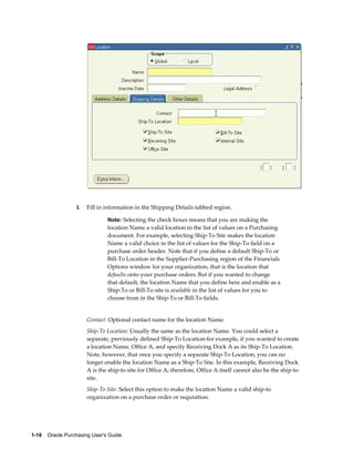 3.   Fill in information in the Shipping Details tabbed region.

                                Note: Selecting the check boxes means that you are making the
                                location Name a valid location in the list of values on a Purchasing
                                document. For example, selecting Ship-To Site makes the location
                                Name a valid choice in the list of values for the Ship-To field on a
                                purchase order header. Note that if you define a default Ship-To or
                                Bill-To Location in the Supplier-Purchasing region of the Financials
                                Options window for your organization, that is the location that
                                defaults onto your purchase orders. But if you wanted to change
                                that default, the location Name that you define here and enable as a
                                Ship-To or Bill-To site is available in the list of values for you to
                                choose from in the Ship-To or Bill-To fields.


                       Contact: Optional contact name for the location Name.
                       Ship-To Location: Usually the same as the location Name. You could select a
                       separate, previously defined Ship-To Location-for example, if you wanted to create
                       a location Name, Office A, and specify Receiving Dock A as its Ship-To Location.
                       Note, however, that once you specify a separate Ship-To Location, you can no
                       longer enable the location Name as a Ship-To Site. In this example, Receiving Dock
                       A is the ship-to site for Office A; therefore, Office A itself cannot also be the ship-to
                       site.
                       Ship-To Site: Select this option to make the location Name a valid ship-to
                       organization on a purchase order or requisition.




1-18    Oracle Purchasing User's Guide
 