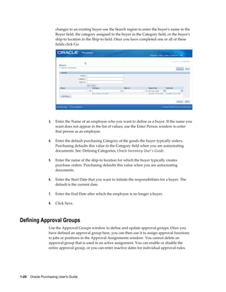 changes to an existing buyer use the Search region to enter the buyer's name in the
                       Buyer field, the category assigned to the buyer in the Category field, or the buyer's
                       ship-to location in the Ship-to field. Once you have completed one or all of these
                       fields click Go.




                  3.   Enter the Name of an employee who you want to define as a buyer. If the name you
                       want does not appear in the list of values, use the Enter Person window to enter
                       that person as an employee.

                  4.   Enter the default purchasing Category of the goods the buyer typically orders.
                       Purchasing defaults this value in the Category field when you are autocreating
                       documents. See: Defining Categories, Oracle Inventory User's Guide.

                  5.   Enter the name of the ship-to location for which the buyer typically creates
                       purchase orders. Purchasing defaults this value when you are autocreating
                       documents.

                  6.   Enter the Start Date that you want to initiate the responsibilities for a buyer. The
                       default is the current date.

                  7.   Enter the End Date after which the employee is no longer a buyer.

                  8.   Click Save.



Defining Approval Groups
                  Use the Approval Groups window to define and update approval groups. Once you
                  have defined an approval group here, you can then use it to assign approval functions
                  to jobs or positions in the Approval Assignments window. You cannot delete an
                  approval group that is used in an active assignment. You can enable or disable the
                  entire approval group, or you can enter inactive dates for individual approval rules.




1-20    Oracle Purchasing User's Guide
 