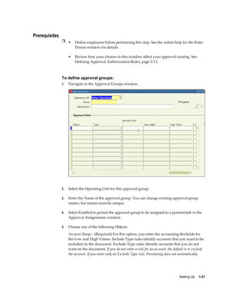 Prerequisites
                Ì • Define employees before performing this step. See the online help for the Enter
                         Person window for details.

                     •   Review how your choices in this window affect your approval routing. See:
                         Defining Approval Authorization Rules, page 2-13.



                To define approval groups:
                1.   Navigate to the Approval Groups window.




                2.   Select the Operating Unit for this approval group.

                3.   Enter the Name of the approval group. You can change existing approval group
                     names, but names must be unique.

                4.   Select Enabled to permit the approval group to be assigned to a position/job in the
                     Approval Assignments window.

                5.   Choose one of the following Objects:
                     Account Range - (Required) For this option, you enter the accounting flexfields for
                     the Low and High Values. Include Type rules identify accounts that you want to be
                     included on the document. Exclude Type rules identify accounts that you do not
                     want on the document. If you do not enter a rule for an account, the default is to exclude
                     the account. If you enter only an Exclude Type rule, Purchasing does not automatically




                                                                                              Setting Up    1-21
 