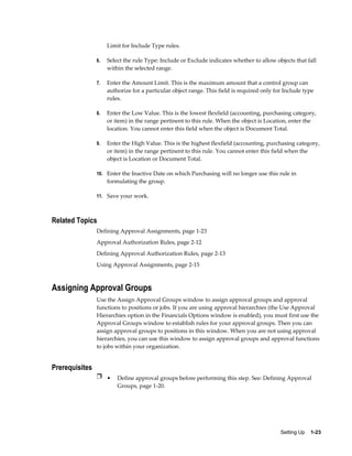 Limit for Include Type rules.

                6.   Select the rule Type: Include or Exclude indicates whether to allow objects that fall
                     within the selected range.

                7.   Enter the Amount Limit. This is the maximum amount that a control group can
                     authorize for a particular object range. This field is required only for Include type
                     rules.

                8.   Enter the Low Value. This is the lowest flexfield (accounting, purchasing category,
                     or item) in the range pertinent to this rule. When the object is Location, enter the
                     location. You cannot enter this field when the object is Document Total.

                9.   Enter the High Value. This is the highest flexfield (accounting, purchasing category,
                     or item) in the range pertinent to this rule. You cannot enter this field when the
                     object is Location or Document Total.

                10. Enter the Inactive Date on which Purchasing will no longer use this rule in
                     formulating the group.

                11. Save your work.



Related Topics
                Defining Approval Assignments, page 1-23
                Approval Authorization Rules, page 2-12
                Defining Approval Authorization Rules, page 2-13
                Using Approval Assignments, page 2-15



Assigning Approval Groups
                Use the Assign Approval Groups window to assign approval groups and approval
                functions to positions or jobs. If you are using approval hierarchies (the Use Approval
                Hierarchies option in the Financials Options window is enabled), you must first use the
                Approval Groups window to establish rules for your approval groups. Then you can
                assign approval groups to positions in this window. When you are not using approval
                hierarchies, you can use this window to assign approval groups and approval functions
                to jobs within your organization.


Prerequisites
                Ì • Define approval groups before performing this step. See: Defining Approval
                         Groups, page 1-20.




                                                                                            Setting Up    1-23
 