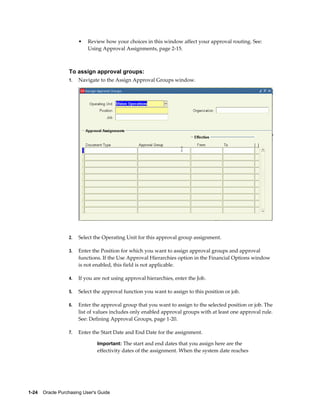 •   Review how your choices in this window affect your approval routing. See:
                           Using Approval Assignments, page 2-15.



                  To assign approval groups:
                  1.   Navigate to the Assign Approval Groups window.




                  2.   Select the Operating Unit for this approval group assignment.

                  3.   Enter the Position for which you want to assign approval groups and approval
                       functions. If the Use Approval Hierarchies option in the Financial Options window
                       is not enabled, this field is not applicable.

                  4.   If you are not using approval hierarchies, enter the Job.

                  5.   Select the approval function you want to assign to this position or job.

                  6.   Enter the approval group that you want to assign to the selected position or job. The
                       list of values includes only enabled approval groups with at least one approval rule.
                       See: Defining Approval Groups, page 1-20.

                  7.   Enter the Start Date and End Date for the assignment.

                                Important: The start and end dates that you assign here are the
                                effectivity dates of the assignment. When the system date reaches




1-24    Oracle Purchasing User's Guide
 