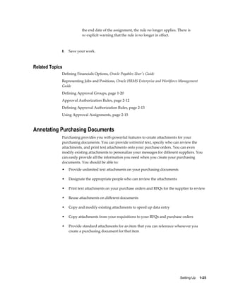 the end date of the assignment, the rule no longer applies. There is
                         no explicit warning that the rule is no longer in effect.



             8.   Save your work.



Related Topics
             Defining Financials Options, Oracle Payables User's Guide
             Representing Jobs and Positions, Oracle HRMS Enterprise and Workforce Management
             Guide
             Defining Approval Groups, page 1-20
             Approval Authorization Rules, page 2-12
             Defining Approval Authorization Rules, page 2-13
             Using Approval Assignments, page 2-15



Annotating Purchasing Documents
             Purchasing provides you with powerful features to create attachments for your
             purchasing documents. You can provide unlimited text, specify who can review the
             attachments, and print text attachments onto your purchase orders. You can even
             modify existing attachments to personalize your messages for different suppliers. You
             can easily provide all the information you need when you create your purchasing
             documents. You should be able to:
             •    Provide unlimited text attachments on your purchasing documents

             •    Designate the appropriate people who can review the attachments

             •    Print text attachments on your purchase orders and RFQs for the supplier to review

             •    Reuse attachments on different documents

             •    Copy and modify existing attachments to speed up data entry

             •    Copy attachments from your requisitions to your RFQs and purchase orders

             •    Provide standard attachments for an item that you can reference whenever you
                  create a purchasing document for that item




                                                                                      Setting Up    1-25
 