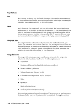 Major Features

Copy
                  You can copy an existing long attachment so that you can customize it without having
                  to retype the entire attachment. This feature is particularly useful if you have a lengthy
                  document that you want to modify for different suppliers.

Usage
                  You can indicate who has access to your long attachments. You indicate whether the
                  attachment is for an approver, receiver, buyer, or supplier. Or you can indicate that you
                  want the attachment for internal use only. You can also enter attachments that will be
                  displayed during invoice matching in Accounts Payable. To understand how to enter
                  and review attachments for different usages, see: Managing Attachments, page 1-27.


Using Brief Notes
                  You can provide brief notes on most of your documents. Unlike attachments, you
                  cannot copy notes from one document to the next. You should provide notes when the
                  attachment contains no more than 240 characters, you do not want to reuse the note on
                  other documents, or you do not want to format the note. Otherwise, you should use
                  attachments to provide additional text for your documents.


Using Attachments
                  You can provide as much text as you want for your documents. You can provide
                  attachments at the header and line level for the following documents:
                  •    Requisitions

                  •    Standard and Planned Purchase Orders (also shipment level)

                  •    Blanket Purchase Agreements

                  •    Releases (header and shipment levels)

                  •    Contract Purchase Agreements (header level only)

                  •    RFQs

                  •    Quotations

                  •    Receipts (line level only)

                  •    Receiving Transactions (line level only)

                  You can also provide attachments for your items. When you create an attachment, you
                  designate whether you want the attachment to be available to the supplier, receiver,




1-26    Oracle Purchasing User's Guide
 