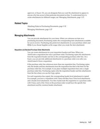 approver, or buyer. Or, you can designate that you want the attachment to appear to
                  anyone who has access to that particular document on-line. To understand how to
                  create attachments for different usages, see: Managing Attachments, page 1-27.


Related Topics
                  Attaching Notes to Purchasing Documents, page 1-32
                  Managing Attachments, page 1-27


Managing Attachments
                  You can provide attachments for your items. When you reference an item on a
                  purchasing document, Purchasing makes the corresponding item attachments available
                  for you to review. Purchasing also prints text attachments on your purchase orders and
                  RFQs if you choose Supplier as the usage when you create the item attachment.

Requisition and Standard Purchase Order Attachments
                  You can create attachments for your requisition headers and lines. When you
                  AutoCreate a requisition line onto a purchase order, Purchasing copies the attachments
                  from the requisition header and line to the corresponding purchase order line. As a
                  buyer, you can provide additional attachments to a purchase order even after you
                  AutoCreated it from a requisition.
                  If the purchase order line references more than one requisition line, Purchasing copies
                  only the header and line attachments from the requisition line that is the basis for the
                  purchase order line. For example, if you place multiple requisition lines onto a single
                  purchase order line, Purchasing copies only the requisition header and line attachments
                  from the line where you use the Copy option.
                  For each requisition line copied, the corresponding header level attachment is copied.
                  For example, you have a requisition with 3 lines and they have 3 line level attachments
                  and a header level attachment. You then AutoCreate this requisition to a purchase order
                  with 3 lines, each of the 3 lines in the purchase order would have the specific line
                  attachment and the common header attachment.




                                                                                          Setting Up    1-27
 