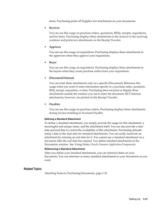 items. Purchasing prints all Supplier text attachments on your documents.

                 •   Receiver
                     You can use this usage on purchase orders, quotations, RFQs, receipts, requisitions,
                     and for items. Purchasing displays these attachments to the receiver in the receiving
                     windows and prints text attachments on the Receipt Traveler.

                 •   Approver
                     You can use this usage on requisitions. Purchasing displays these attachments to
                     the approvers when they approve your requisitions.

                 •   Buyer
                     You can use this usage on requisitions. Purchasing displays these attachments to
                     the buyers when they create purchase orders from your requisitions.

                 •   [Document] Internal
                     You can enter these attachments only on a specific [Document]. Reference this
                     usage when you want to enter information specific to a purchase order, quotation,
                     RFQ, receipt, requisition, or item. Purchasing does not print or display these
                     attachments outside the window you use to enter the document. RCV Internal
                     attachments, however, are printed on the Receipt Traveler.

                 •   Payables
                     You can use this usage on purchase orders. Purchasing displays these attachments
                     during invoice matching in Accounts Payable.

                 Defining a Standard Attachment
                 To define a standard attachment, you simply provide the usage for this attachment, a
                 meaningful and unique name, and the attachment itself. You can also provide a start
                 date and end date to control the availability of this attachment. Purchasing defaults
                 today's date as the start date for standard attachments. You can easily inactivate an
                 attachment by entering an end date for it. You cannot use a standard attachment on a
                 document after the end date has expired. You define standard attachments in the
                 Documents window. See: Using Notes, Oracle Common Application Components.
                 Referencing a Standard Attachment
                 After you define your standard attachments, you can reference them on your
                 documents. You can reference as many standard attachments to your documents as you
                 want.


Related Topics
                 Attaching Notes to Purchasing Documents, page 1-32




                                                                                          Setting Up    1-31
 