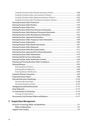 Using the Purchase Order Headers Summary Window.................................................... 4-26
          Using the Purchase Order Lines Summary Window......................................................... 4-30
          Using the Purchase Order Shipments Summary Window................................................. 4-32
          Using the Purchase Order Distributions Summary Window.............................................4-35
     Entering Purchase Order Preferences..................................................................................... 4-37
     Entering Purchase Order Headers...........................................................................................4-40
     Entering Purchase Order Lines............................................................................................... 4-46
     Entering Purchase Order Price Reference Information.......................................................... 4-50
     Entering Purchase Order Reference Document Information................................................. 4-51
     Entering Purchase Order Miscellaneous Information........................................................... 4-53
     Entering Purchase Agreement Information............................................................................ 4-55
     Entering Purchase Order Temporary Labor Information.......................................................4-58
     Entering Currency Information.............................................................................................. 4-60
     Entering Purchase Order Details Information....................................................................... 4-61
     Entering Purchase Order Shipments...................................................................................... 4-67
     Entering Purchase Order Receiving Controls......................................................................... 4-71
     Entering Purchase Agreement Price Break Information........................................................ 4-73
     Entering Purchase Order Distributions.................................................................................. 4-75
     Entering Outside Services Information.................................................................................. 4-79
     Entering Purchase Order Notification Controls..................................................................... 4-80
     Entering and Viewing Purchase Order Acceptances.............................................................. 4-81
     Entering Releases.................................................................................................................... 4-83
          Entering Release Headers.................................................................................................. 4-83
          Entering Release Shipments............................................................................................... 4-86
          Entering Release Distributions........................................................................................... 4-92
     Automatic Release Generation............................................................................................... 4-95
     Copying Purchase Orders....................................................................................................... 4-98
     Document Revision Numbering........................................................................................... 4-102
          Document Revision Rules................................................................................................ 4-103
          Document Reapproval Rules........................................................................................... 4-107
     Changing Encumbered Documents...................................................................................... 4-112
     Drop Shipments.................................................................................................................... 4-113
     Tax Information in Purchasing............................................................................................. 4-115
          Viewing Tax Information................................................................................................. 4-116
     Procurement Card Purchase Orders and Releases................................................................4-117


5    Supply Base Management
     Overview of Sourcing, RFQs, and Quotations......................................................................... 5-1
          RFQs and Quotations.......................................................................................................... 5-4
     Supplier Item Catalog............................................................................................................... 5-5




vi
 