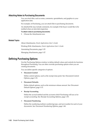Attaching Notes to Purchasing Documents
                  You can attach files, such as notes, comments, spreadsheets, and graphics to your
                  application data.
                  For example, in Purchasing, you can attach files to purchasing documents.
                  An attached file may include comments, for example if the buyer would like to be
                  notified when an item fails inspection.
                  To attach notes to purchasing documents:
                  1.   Choose the Attachments icon.


Related Topics
                  About Attachments, Oracle Applications User's Guide
                  Working With Attachments, Oracle Applications User's Guide
                  Annotating Documents, page 1-25
                  Managing Attachments, page 1-27



Defining Purchasing Options
                  Use the Purchasing Options window to define default values and controls for functions
                  throughout Purchasing. You can often override purchasing options when you are
                  creating documents.
                  You can define specific categories of options:
                  •    Document Control
                       Define control options, such as the receipt close point. See: Document Control
                       Options, page 1-33.

                  •    Document Defaults
                       Define default options, such as the minimum release amount. See: Document
                       Default Options, page 1-37.

                  •    Receipt Accounting
                       Define the accrual method and the accounts which Purchasing will use as for
                       receipt accounting. See: Receipt Accounting Options, page 1-39.

                  •    Document Numbering
                       Define the numbering method, numbering type, and next number for each of your
                       documents. See: Document Numbering Options, page 1-40.




1-32    Oracle Purchasing User's Guide
 