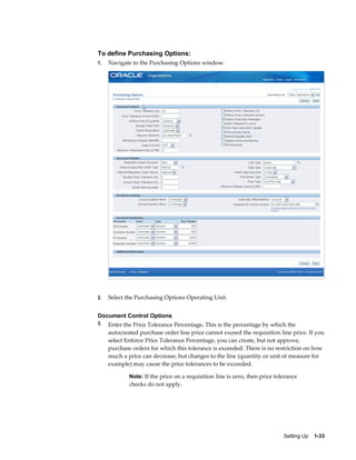 To define Purchasing Options:
1.   Navigate to the Purchasing Options window.




2.   Select the Purchasing Options Operating Unit.


Document Control Options
3.   Enter the Price Tolerance Percentage. This is the percentage by which the
     autocreated purchase order line price cannot exceed the requisition line price. If you
     select Enforce Price Tolerance Percentage, you can create, but not approve,
     purchase orders for which this tolerance is exceeded. There is no restriction on how
     much a price can decrease, but changes to the line (quantity or unit of measure for
     example) may cause the price tolerances to be exceeded.

             Note: If the price on a requisition line is zero, then price tolerance
             checks do not apply.




                                                                             Setting Up    1-33
 
