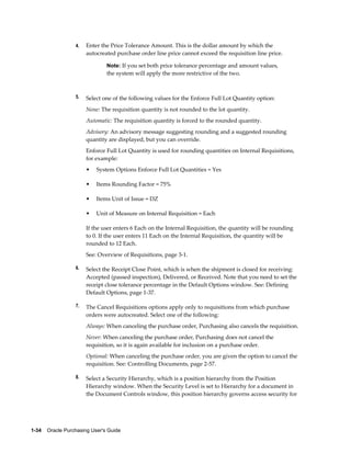 4.   Enter the Price Tolerance Amount. This is the dollar amount by which the
                       autocreated purchase order line price cannot exceed the requisition line price.

                                Note: If you set both price tolerance percentage and amount values,
                                the system will apply the more restrictive of the two.



                  5.   Select one of the following values for the Enforce Full Lot Quantity option:
                       None: The requisition quantity is not rounded to the lot quantity.
                       Automatic: The requisition quantity is forced to the rounded quantity.
                       Advisory: An advisory message suggesting rounding and a suggested rounding
                       quantity are displayed, but you can override.
                       Enforce Full Lot Quantity is used for rounding quantities on Internal Requisitions,
                       for example:
                       •   System Options Enforce Full Lot Quantities = Yes

                       •   Items Rounding Factor = 75%

                       •   Items Unit of Issue = DZ

                       •   Unit of Measure on Internal Requisition = Each

                       If the user enters 6 Each on the Internal Requisition, the quantity will be rounding
                       to 0. If the user enters 11 Each on the Internal Requisition, the quantity will be
                       rounded to 12 Each.
                       See: Overview of Requisitions, page 3-1.

                  6.   Select the Receipt Close Point, which is when the shipment is closed for receiving:
                       Accepted (passed inspection), Delivered, or Received. Note that you need to set the
                       receipt close tolerance percentage in the Default Options window. See: Defining
                       Default Options, page 1-37.

                  7.   The Cancel Requisitions options apply only to requisitions from which purchase
                       orders were autocreated. Select one of the following:
                       Always: When canceling the purchase order, Purchasing also cancels the requisition.
                       Never: When canceling the purchase order, Purchasing does not cancel the
                       requisition, so it is again available for inclusion on a purchase order.
                       Optional: When canceling the purchase order, you are given the option to cancel the
                       requisition. See: Controlling Documents, page 2-57.

                  8.   Select a Security Hierarchy, which is a position hierarchy from the Position
                       Hierarchy window. When the Security Level is set to Hierarchy for a document in
                       the Document Controls window, this position hierarchy governs access security for




1-34    Oracle Purchasing User's Guide
 