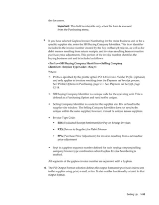 the document.

              Important: This field is enterable only when the form is accessed
              from the Purchasing menu.



9.   If you have selected Gapless Invoice Numbering for the entire business unit or for a
     specific supplier site, enter the SBI Buying Company Identifier. This is an identifier
     included in the invoice number created by the Pay on Receipt process, as well as for
     debit memos resulting from return receipts, and invoices resulting from retroactive
     purchase price adjustments. This portion of the invoice number identifies the
     buying business unit and is included as follows:
     <Prefix>-<SBI Buying Company Identifier>-<Selling Company
     Identifier>-<Invoice Type Code>-<Seq #>
     Where:
     •   Prefix is specified by the profile option PO: ERS Invoice Number Prefix. (optional)
         and only applies to invoices resulting from the Payment on Receipt process.
         See: Profile Options in Purchasing, page C-1. See: Payment on Receipt, page
         12-14.

     •   SBI Buying Company Identifier is a unique code for the operating unit. This is
         defined as a Purchasing Option and need not be unique.

     •   Selling Company Identifier is a code for the supplier site. It is defined in the
         supplier site window. The Selling Company Identifier does not need to be
         unique within the same supplier; however, it must be unique across suppliers.

     •   Invoice Type Code:
         •    ERS (Evaluated Receipt Settlement) for Pay on Receipt invoices

         •    RTS (Return to Supplier) for Debit Memos

         •    PPA (Purchase Price Adjustment) for invoices resulting from a retroactive
              price adjustment


     •   Seq# is a gapless sequence number defined for each buying company/selling
         company/invoice type combination when Gapless Invoice Numbering is
         enabled.

     All segments of the gapless invoice number are separated with a hyphen.

10. The PO Output Format selection defines the output format for purchase orders sent
     to the supplier using print, e-mail, or fax. It also enables functionality related to that
     output format.




                                                                              Setting Up    1-35
 