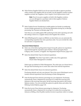 18. Select Enforce Supplier Hold if you do not want to be able to approve purchase
    orders created with suppliers that are on hold. Use the Suppliers window to place
    suppliers on hold. See: Suppliers, Oracle iSupplier Portal Implementation Guide.

            Note: Even if you put a supplier on hold in the Suppliers window,
            you can still approve a purchase order to that supplier if Enforce
            Supplier Hold is not checked here.



19. Select Gapless Invoice Numbering to enable gapless (no breaks in numbering)
    invoice number generation for your buying organization during Pay on Receipt
    processing. See: Payment on Receipt, page 12-14.
    Note that you can enable gapless SBI numbering for the entire operating unit with
    this setting or limit it to a supplier site(s) in the Supplier Site window.

20. Select RFQ Required to require an RFQ for an item before you can autocreate the
    corresponding requisition line onto a purchase order. You can override this value
    for each item or requisition line.


Document Default Options
21. Select one of the following Requisition Import Group By options for requisitions
    imported through the requisition open interface: All (not grouped), Buyer,
    Category, Item, Location, or Supplier. See: Requisition Import Process, page 12-27.

22. Select the default Order Type for internal requisitions.

            Important: The Order Type field is visible only if the application
            Oracle Order Management is installed.


    Order types are defined in Order Management. The order type you choose here is
    the type that Purchasing uses to create sales orders from internal requisitions.

23. Select the default Order Source for internal requisitions.

    Purchasing defaults and only uses Internal. This is the source OrderImport uses to
    transfer internal requisitions from Purchasing to Order Management.

24. Enter the Receipt Close tolerance percentage for your shipments. Purchasing
    automatically closes a shipment for receiving if it is within the receiving close
    tolerance at the receiving close point. Set the receiving close point in the Control
    Options window. You can override this option for specific items and orders. See:
    Defining Control Options, page 1-33.

25. Enter the Invoice Close tolerance percentage for shipments. Purchasing
    automatically closes a shipment for invoicing if it is within the invoicing close
    tolerance at billing, when Payables matches invoices to purchase orders or receipts.




                                                                           Setting Up    1-37
 