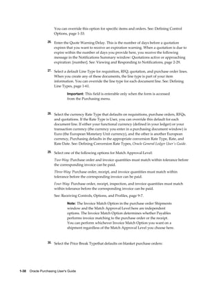 You can override this option for specific items and orders. See: Defining Control
                       Options, page 1-33.

                  26. Enter the Quote Warning Delay. This is the number of days before a quotation
                       expires that you want to receive an expiration warning. When a quotation is due to
                       expire within the number of days you provide here, you receive the following
                       message in the Notifications Summary window: Quotations active or approaching
                       expiration: [number]. See: Viewing and Responding to Notifications, page 2-29.

                  27. Select a default Line Type for requisition, RFQ, quotation, and purchase order lines.
                       When you create any of these documents, the line type is part of your item
                       information. You can override the line type for each document line. See: Defining
                       Line Types, page 1-61.

                                Important: This field is enterable only when the form is accessed
                                from the Purchasing menu.



                  28. Select the currency Rate Type that defaults on requisitions, purchase orders, RFQs,
                       and quotations. If the Rate Type is User, you can override this default for each
                       document line. If either your functional currency (defined in your ledger) or your
                       transaction currency (the currency you enter in a purchasing document window) is
                       Euro (the European Monetary Unit currency), and the other is another European
                       currency, Purchasing defaults in the appropriate conversion Rate Type, Rate, and
                       Rate Date. See: Defining Conversion Rate Types, Oracle General Ledger User's Guide.

                  29. Select one of the following options for Match Approval Level:

                       Two-Way: Purchase order and invoice quantities must match within tolerance before
                       the corresponding invoice can be paid.
                       Three-Way: Purchase order, receipt, and invoice quantities must match within
                       tolerance before the corresponding invoice can be paid.
                       Four-Way: Purchase order, receipt, inspection, and invoice quantities must match
                       within tolerance before the corresponding invoice can be paid.
                       See: Receiving Controls, Options, and Profiles, page 9-7.

                                Note: The Invoice Match Option in the purchase order Shipments
                                window and the Match Approval Level here are independent
                                options. The Invoice Match Option determines whether Payables
                                performs invoice matching to the purchase order or the receipt.
                                You can perform whichever Invoice Match Option you want on a
                                shipment regardless of the Match Approval Level you choose here.



                  30. Select the Price Break Typethat defaults on blanket purchase orders:




1-38    Oracle Purchasing User's Guide
 