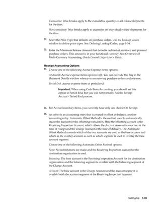 Cumulative: Price breaks apply to the cumulative quantity on all release shipments
    for the item.
    Non-cumulative: Price breaks apply to quantities on individual release shipments for
    the item.

31. Select the Price Type that defaults on purchase orders. Use the Lookup Codes
    window to define price types. See: Defining Lookup Codes, page 1-54.

32. Enter the Minimum Release Amount that defaults on blanket, contract, and planned
    purchase orders. This amount is in your functional currency. See: Overview of
    Multi-Currency Accounting, Oracle General Ledger User's Guide.


Receipt Accounting Options
33. Choose one of the following Accrue Expense Items options:

    At Receipt: Accrue expense items upon receipt. You can override this flag in the
    Shipment Details window when you are entering purchase orders and releases.
    Period End: Accrue expense items at period end.

            Important: When using Cash Basis Accounting, you should set this
            option to Period End, but you will not normally run the Receipt
            Accrual - Period End process.



34. For Accrue Inventory Items, you currently have only one choice: On Receipt.

35. An offset is an accounting entry that is created to offset, or balance, another
    accounting entry. Automatic Offset Method is the method used to automatically
    create the account for the offsetting transaction. Here the offsetting account is the
    Receiving Inspection Account, which offsets the Accrual Account transaction at the
    time of receipt and the Charge Account at the time of delivery. The Automatic
    Offset Method controls which of the two accounts are used as the base account and
    which as the overlay account, as well as which segment is used to overlay the base
    account segment.
    Choose one of the following Automatic Offset Method options:
    None: No substitutions are made and the Receiving Inspection account for the
    destination organization is used.
    Balancing: The base account is the Receiving Inspection Account for the destination
    organization and the balancing segment is overlaid with the balancing segment of
    the Charge Account.
    Account: The base account is the Charge Account and the account segment is
    overlaid with the account segment of the Receiving Inspection Account.




                                                                           Setting Up    1-39
 