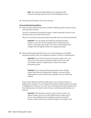 Note: The Automatic Offset Method is not supported with
                                retroactive pricing, shared services, and drop shipment flows.



                  36. Enter the default Expense AP Accrual Account.


                  Document Numbering Options
                  37. Select the [Document] Number Entry method for RFQ, quotation, purchase order,
                       and requisition numbers:
                       Automatic: Purchasing automatically assigns a unique sequential number to each
                       document when you create the document.
                       Manual: You provide a document number manually when you enter the document.

                                Important: You can change the method of entering document
                                numbers at any time. If you originally allow manual entry and
                                switch to automatic entry, make sure to enter a Next Number that
                                is higher than the highest number you assigned manually.



                  38. Select the [Document] Number Type you want Purchasing to use for RFQ,
                       quotation, purchase order, and requisition numbers: Numeric or Alphanumeric.

                                Important: If you choose Automatic document number entry, you
                                can generate only numeric document numbers, but you can still
                                import either numeric or alphanumeric values from another
                                purchasing system.


                                Important: If you import purchasing documents from a foreign
                                system that references alphanumeric numbers, you must choose
                                Alphanumeric as your number type, regardless of your numbering
                                method.


                       If you choose Manual document number entry, you can choose numeric or
                       alphanumeric numbers. You can change the document number type from Numeric
                       to Alphanumeric whenever you want. You can change the document number type
                       from Alphanumeric to Numeric only if all your current document numbers are
                       numeric.

                                Important: The ordering of numeric values in lists of values can
                                appear random when you use the Alphanumeric number type. If
                                you are using Alphanumeric numbering, consider entering all
                                numeric values with the same number of digits. For example, if you




1-40    Oracle Purchasing User's Guide
 