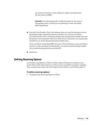can assume all numeric values contain six digits, you should enter
                       the first value as 000001.


                       Important: You should setup the numbering type to be the same in
                       all operating units in which you are planning to create and enable
                       global agreements.



           39. Enter the Next Number. This is the starting value you want Purchasing to use for
                generating unique sequential document numbers if you choose Automatic
                document number entry. Purchasing displays the next document number that will
                be used for a new document when you create the new document. You cannot enter
                this field if you choose Manual document number entry.
                If you use Master Scheduling/MRP, Inventory, Work in Process, or any non-Oracle
                system to create requisitions automatically, you must also let Purchasing number
                the corresponding requisitions automatically.

           40. Click Save.




Defining Receiving Options
           Use the Receiving Options window to define options that govern receipts in your
           system. Most of the options that you set here can be overridden for specific suppliers,
           items, and purchase orders. See: Receiving Controls, Options, and Profiles, page 9-7.


           To define receiving options:
           1.   Navigate to the Receiving Options window.




                                                                                    Setting Up    1-41
 