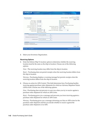 2.   Select your Inventory Organization.


                  Receiving Options
                  3.   Enter the Enforce Ship To location option to determine whether the receiving
                       location must be the same as the ship-to location. Choose one of the following
                       options:
                       None - The receiving location may differ from the ship-to location.
                       Reject - Purchasing does not permit receipts when the receiving location differs from
                       the ship-to location.
                       Warning - Purchasing displays a warning message but permits receipts when the
                       receiving location differs from the ship-to location.

                  4.   Choose an action for ASN Control. This field determines how Purchasing handles
                       receiving against purchase order shipments for which an Advance Shipment Notice
                       (ASN) exists. Choose one of the following options.
                       None - Purchasing does not prevent or warn you when you try to receive against a
                       purchase order shipment for which an ASN exists.
                       Reject - Purchasing gives you a message and prevents you from receiving against a
                       purchase order shipment for which an ASN exists.
                       Warning - Purchasing gives you a message informing you that an ASN exists for the
                       purchase order shipment and lets you decide whether to receive against the
                       purchase order shipment or its ASN.




1-42    Oracle Purchasing User's Guide
 